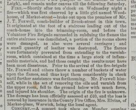 An account of a fire at James Foxwell's coach building premises. Warwick and Warwickshire Advertiser 24 the January 1885. The article states a little girl named Woodhouse noticed the fire and raised the alarm. The Volunteer fire brigade we able to put out the flames but the staircase and some rooms above were damaged. A quantity of leather had also been destroyed Foxwell had entered the building to removed flammable varnishes from the path of the fire. While doing this he fell from the upstairs and damaged his shoulder. The origin of the fire is unknown and the damage has been assessed at £40. The loss is covered by insurance with the County Fire Office. | Warwick and Warwickshire Advertiser 24th January 1885